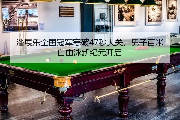 潘展乐全国冠军赛破47秒大关，男子百米自由泳新纪元开启