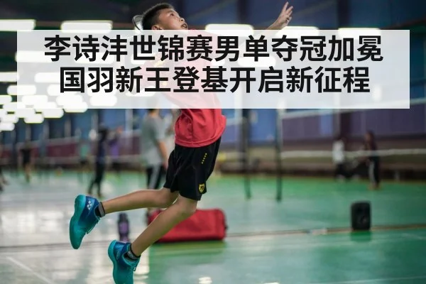 李诗沣世锦赛男单夺冠加冕国羽新王登基开启新征程