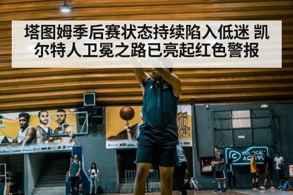 塔图姆季后赛状态持续陷入低迷 凯尔特人卫冕之路已亮起红色警报